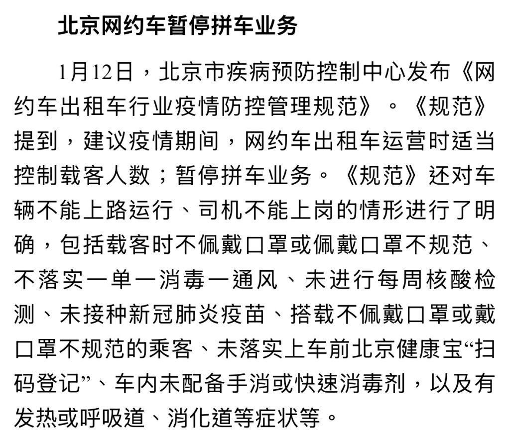 北京网约车暂停拼车业务 1月12日,北京市疾病预防控制中心发布《网约车出租车行业疫情防控管理规范》。《规范》提到,建议疫情期间,网约车出租车运营时适当控制载客人数;暂停拼车业务。《规范》还对车辆不能上路运行、司机不能上岗的情形进行了明确,包括载客时不佩戴口罩或佩戴口罩不规范、不落实一单一消毒一通风、未进行每周核酸检测、未接种新冠肺炎疫苗、搭载不佩戴口罩或戴口罩不规范的乘客、未落实上车前北京健康宝“扫码登记”、车内未配备手消或快速消毒剂,以及有发热或呼吸道、消化道等症状等。